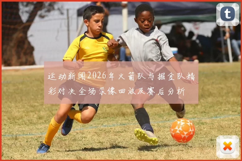 运动新闻2026年火箭队与掘金队精彩对决全场录像回放及赛后分析