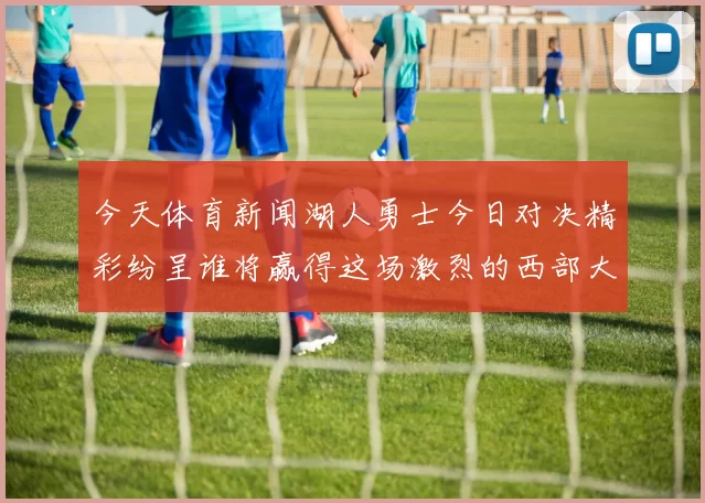 今天体育新闻湖人勇士今日对决精彩纷呈谁将赢得这场激烈的西部大战