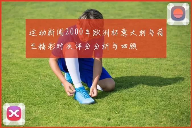 运动新闻2000年欧洲杯意大利与荷兰精彩对决评分分析与回顾
