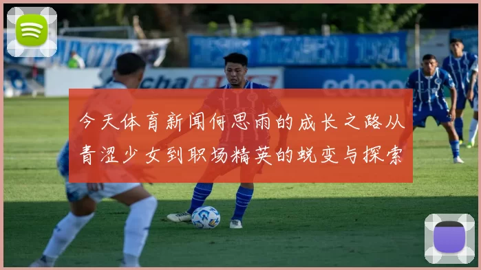今天体育新闻何思雨的成长之路从青涩少女到职场精英的蜕变与探索