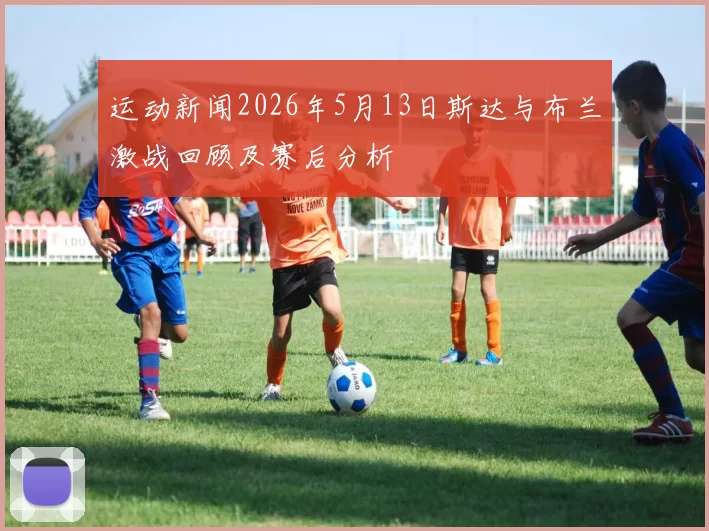 运动新闻2026年5月13日斯达与布兰激战回顾及赛后分析
