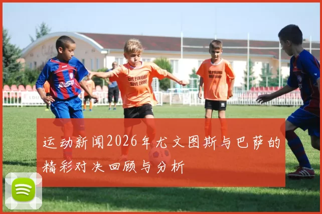 运动新闻2026年尤文图斯与巴萨的精彩对决回顾与分析